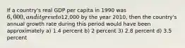 If a country's real GDP per capita in 1990 was 6,000, and it grew to12,000 by the year 2010, then the country's annual growth rate during this period would have been approximately a) 1.4 percent b) 2 percent 3) 2.8 percent d) 3.5 percent