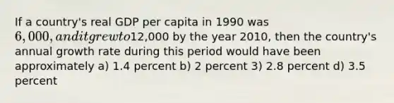 If a country's real GDP per capita in 1990 was 6,000, and it grew to12,000 by the year 2010, then the country's annual growth rate during this period would have been approximately a) 1.4 percent b) 2 percent 3) 2.8 percent d) 3.5 percent