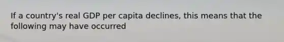 If a country's real GDP per capita declines, this means that the following may have occurred