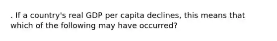 . If a country's real GDP per capita declines, this means that which of the following may have occurred?