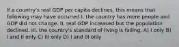 If a country's real GDP per capita declines, this means that following may have occurred I. the country has more people and GDP did not change. II. real GDP increased but the population declined. III. the country's standard of living is falling. A) I only B) I and II only C) III only D) I and III only