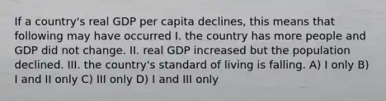 If a country's real GDP per capita declines, this means that following may have occurred I. the country has more people and GDP did not change. II. real GDP increased but the population declined. III. the country's standard of living is falling. A) I only B) I and II only C) III only D) I and III only