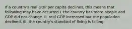 If a country's real GDP per capita declines, this means that following may have occurred I. the country has more people and GDP did not change. II. real GDP increased but the population declined. III. the country's standard of living is falling.