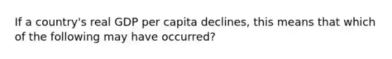 If a country's real GDP per capita declines, this means that which of the following may have occurred?