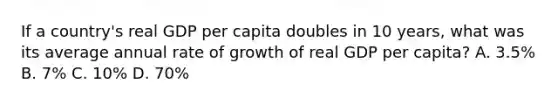 If a country's real GDP per capita doubles in 10 years, what was its average annual rate of growth of real GDP per capita? A. 3.5% B. 7% C. 10% D. 70%