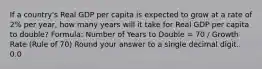 If a country's Real GDP per capita is expected to grow at a rate of 2% per year, how many years will it take for Real GDP per capita to double? Formula: Number of Years to Double = 70 / Growth Rate (Rule of 70) Round your answer to a single decimal digit. 0.0