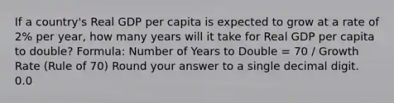 If a country's Real GDP per capita is expected to grow at a rate of 2% per year, how many years will it take for Real GDP per capita to double? Formula: Number of Years to Double = 70 / Growth Rate (Rule of 70) Round your answer to a single decimal digit. 0.0