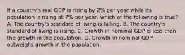 If a​ country's real GDP is rising by​ 2% per year while its population is rising at​ 7% per​ year, which of the following is​ true? A. The​ country's standard of living is falling. B. The​ country's standard of living is rising. C. Growth in nominal GDP is less than the growth in the population. D. Growth in nominal GDP outweighs growth in the population.