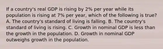 If a​ country's real GDP is rising by​ 2% per year while its population is rising at​ 7% per​ year, which of the following is​ true? A. The​ country's standard of living is falling. B. The​ country's standard of living is rising. C. Growth in nominal GDP is less than the growth in the population. D. Growth in nominal GDP outweighs growth in the population.