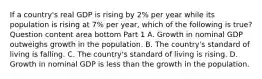 If a​ country's real GDP is rising by​ 2% per year while its population is rising at​ 7% per​ year, which of the following is​ true? Question content area bottom Part 1 A. Growth in nominal GDP outweighs growth in the population. B. The​ country's standard of living is falling. C. The​ country's standard of living is rising. D. Growth in nominal GDP is less than the growth in the population.