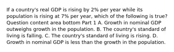 If a​ country's real GDP is rising by​ 2% per year while its population is rising at​ 7% per​ year, which of the following is​ true? Question content area bottom Part 1 A. Growth in nominal GDP outweighs growth in the population. B. The​ country's standard of living is falling. C. The​ country's standard of living is rising. D. Growth in nominal GDP is less than the growth in the population.