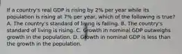 If a​ country's real GDP is rising by​ 2% per year while its population is rising at​ 7% per​ year, which of the following is​ true? A. The​ country's standard of living is falling. B. The​ country's standard of living is rising. C. Growth in nominal GDP outweighs growth in the population. D. Growth in nominal GDP is less than the growth in the population.