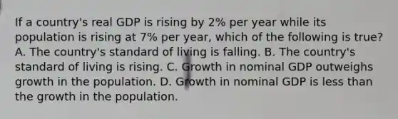 If a​ country's real GDP is rising by​ 2% per year while its population is rising at​ 7% per​ year, which of the following is​ true? A. The​ country's standard of living is falling. B. The​ country's standard of living is rising. C. Growth in nominal GDP outweighs growth in the population. D. Growth in nominal GDP is less than the growth in the population.