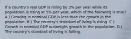 If a country's real GDP is rising by 3% per year while its population is rising at 5% per year, which of the following is true? A.) Growing in nominal GDP is less than the growth in the population. B.) The country's standard of living is rising. C.) Growth in nominal GDP outweighs growth in the population. D.) The country's standard of living is falling.