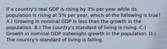 If a country's real GDP is rising by 3% per year while its population is rising at 5% per year, which of the following is true? A.) Growing in nominal GDP is less than the growth in the population. B.) The country's standard of living is rising. C.) Growth in nominal GDP outweighs growth in the population. D.) The country's standard of living is falling.