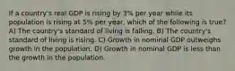 If a country's real GDP is rising by 3% per year while its population is rising at 5% per year, which of the following is true? A) The country's standard of living is falling. B) The country's standard of living is rising. C) Growth in nominal GDP outweighs growth in the population. D) Growth in nominal GDP is less than the growth in the population.