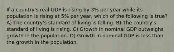 If a country's real GDP is rising by 3% per year while its population is rising at 5% per year, which of the following is true? A) The country's standard of living is falling. B) The country's standard of living is rising. C) Growth in nominal GDP outweighs growth in the population. D) Growth in nominal GDP is less than the growth in the population.