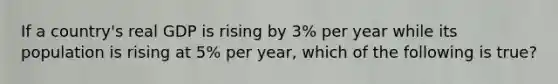 If a country's real GDP is rising by 3% per year while its population is rising at 5% per year, which of the following is true?