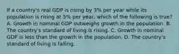 If a​ country's real GDP is rising by​ 3% per year while its population is rising at​ 5% per​ year, which of the following is​ true? A. Growth in nominal GDP outweighs growth in the population. B. The​ country's standard of living is rising. C. Growth in nominal GDP is less than the growth in the population. D. The​ country's standard of living is falling.