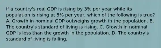 If a​ country's real GDP is rising by​ 3% per year while its population is rising at​ 5% per​ year, which of the following is​ true? A. Growth in nominal GDP outweighs growth in the population. B. The​ country's standard of living is rising. C. Growth in nominal GDP is less than the growth in the population. D. The​ country's standard of living is falling.