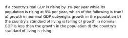 If a country's real GDP is rising by 3% per year while its population is rising at 5% per year, which of the following is true? a) growth in nominal GDP outweighs growth in the population b) the country's standard of living is falling c) growth in nominal GDP is less than the growth in the population d) the country's standard of living is rising