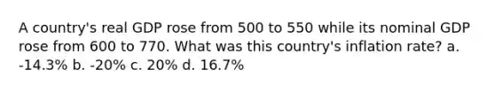 A country's real GDP rose from 500 to 550 while its nominal GDP rose from 600 to 770. What was this country's inflation rate? a. -14.3% b. -20% c. 20% d. 16.7%