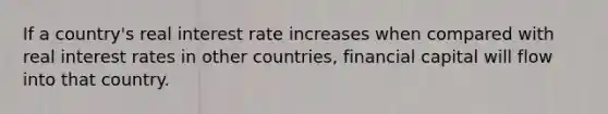 If a country's real interest rate increases when compared with real interest rates in other countries, financial capital will flow into that country.