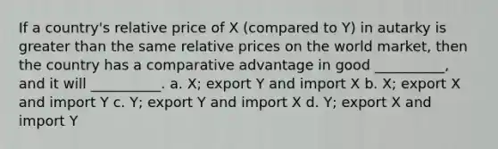 If a country's relative price of X (compared to Y) in autarky is greater than the same relative prices on the world market, then the country has a comparative advantage in good __________, and it will __________. a. X; export Y and import X b. X; export X and import Y c. Y; export Y and import X d. Y; export X and import Y