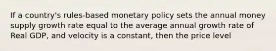 If a country's rules-based monetary policy sets the annual money supply growth rate equal to the average annual growth rate of Real GDP, and velocity is a constant, then the price level