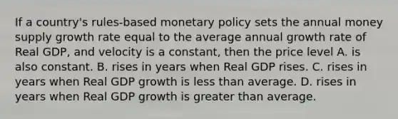 If a country's rules-based monetary policy sets the annual money supply growth rate equal to the average annual growth rate of Real GDP, and velocity is a constant, then the price level A. is also constant. B. rises in years when Real GDP rises. C. rises in years when Real GDP growth is less than average. D. rises in years when Real GDP growth is greater than average.