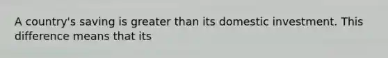 A country's saving is greater than its domestic investment. This difference means that its