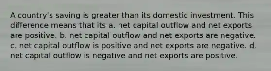 A country's saving is greater than its domestic investment. This difference means that its a. net capital outflow and net exports are positive. b. net capital outflow and net exports are negative. c. net capital outflow is positive and net exports are negative. d. net capital outflow is negative and net exports are positive.