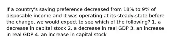 If a country's saving preference decreased from 18% to 9% of disposable income and it was operating at its steady-state before the change, we would expect to see which of the following? 1. a decrease in capital stock 2. a decrease in real GDP 3. an increase in real GDP 4. an increase in capital stock