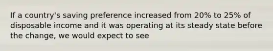 If a country's saving preference increased from 20% to 25% of disposable income and it was operating at its steady state before the change, we would expect to see