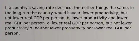 If a country's saving rate declined, then other things the same, in the long run the country would have a. lower productivity, but not lower real GDP per person. b. lower productivity and lower real GDP per person. c. lower real GDP per person, but not lower productivity d. neither lower productivity nor lower real GDP per person.