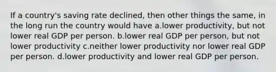 If a country's saving rate declined, then other things the same, in the long run the country would have a.lower productivity, but not lower real GDP per person. b.lower real GDP per person, but not lower productivity c.neither lower productivity nor lower real GDP per person. d.lower productivity and lower real GDP per person.