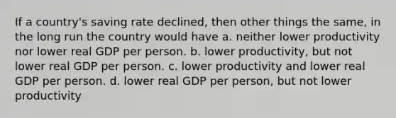 If a country's saving rate declined, then other things the same, in the long run the country would have a. neither lower productivity nor lower real GDP per person. b. lower productivity, but not lower real GDP per person. c. lower productivity and lower real GDP per person. d. lower real GDP per person, but not lower productivity