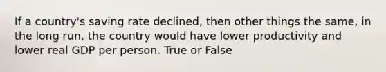 If a country's saving rate declined, then other things the same, in the long run, the country would have lower productivity and lower real GDP per person. True or False
