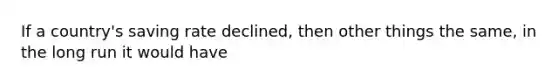 If a country's saving rate declined, then other things the same, in the long run it would have