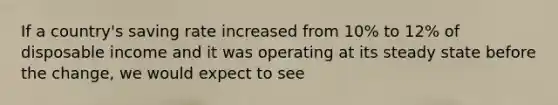If a country's saving rate increased from 10% to 12% of disposable income and it was operating at its steady state before the change, we would expect to see