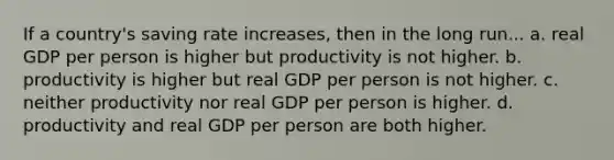 If a country's saving rate increases, then in the long run... a. real GDP per person is higher but productivity is not higher. b. productivity is higher but real GDP per person is not higher. c. neither productivity nor real GDP per person is higher. d. productivity and real GDP per person are both higher.