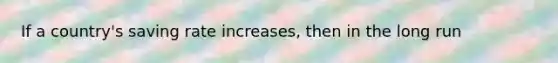 If a country's saving rate increases, then in the long run
