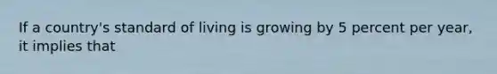 If a country's standard of living is growing by 5 percent per year, it implies that