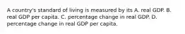 A country's standard of living is measured by its A. real GDP. B. real GDP per capita. C. percentage change in real GDP. D. percentage change in real GDP per capita.