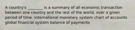 A country's ________ is a summary of all economic transaction between one country and the rest of the world, over a given period of time. international monetary system chart of accounts global financial system balance of payments