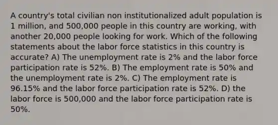 A country's total civilian non institutionalized adult population is 1 million, and 500,000 people in this country are working, with another 20,000 people looking for work. Which of the following statements about the labor force statistics in this country is accurate? A) The unemployment rate is 2% and the labor force participation rate is 52%. B) The employment rate is 50% and the unemployment rate is 2%. C) The employment rate is 96.15% and the labor force participation rate is 52%. D) the labor force is 500,000 and the labor force participation rate is 50%.