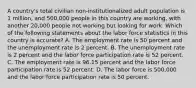 A country's total civilian non-institutionalized adult population is 1 million, and 500,000 people in this country are working, with another 20,000 people not working but looking for work. Which of the following statements about the labor force statistics in this country is accurate? A. The employment rate is 50 percent and the unemployment rate is 2 percent. B. The unemployment rate is 2 percent and the labor force participation rate is 52 percent. C. The employment rate is 96.15 percent and the labor force participation rate is 52 percent. D. The labor force is 500,000 and the labor force participation rate is 50 percent.