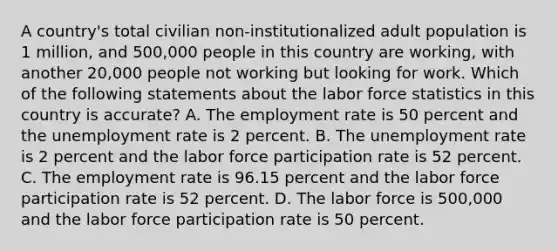 A country's total civilian non-institutionalized adult population is 1 million, and 500,000 people in this country are working, with another 20,000 people not working but looking for work. Which of the following statements about the labor force statistics in this country is accurate? A. The employment rate is 50 percent and the unemployment rate is 2 percent. B. The unemployment rate is 2 percent and the labor force participation rate is 52 percent. C. The employment rate is 96.15 percent and the labor force participation rate is 52 percent. D. The labor force is 500,000 and the labor force participation rate is 50 percent.