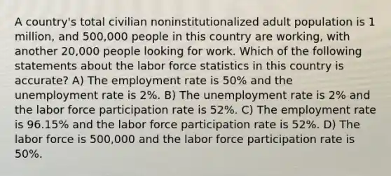 A country's total civilian noninstitutionalized adult population is 1 million, and 500,000 people in this country are working, with another 20,000 people looking for work. Which of the following statements about the labor force statistics in this country is accurate? A) The employment rate is 50% and the unemployment rate is 2%. B) The unemployment rate is 2% and the labor force participation rate is 52%. C) The employment rate is 96.15% and the labor force participation rate is 52%. D) The labor force is 500,000 and the labor force participation rate is 50%.