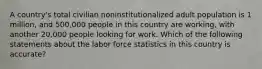 A country's total civilian noninstitutionalized adult population is 1 million, and 500,000 people in this country are working, with another 20,000 people looking for work. Which of the following statements about the labor force statistics in this country is accurate?